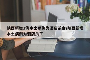 陕西新增1例本土病例为酒店前台/陕西新增本土病例为酒店员工