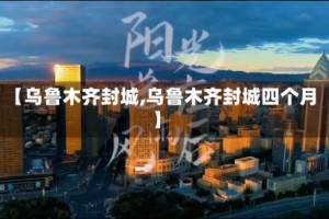 【乌鲁木齐封城,乌鲁木齐封城四个月】