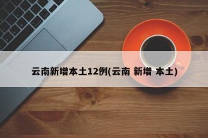 云南新增本土12例(云南 新增 本土)