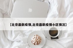 【北京最新疫情,北京最新疫情小区情况】