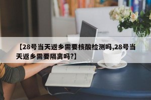 【28号当天返乡需要核酸检测吗,28号当天返乡需要隔离吗?】