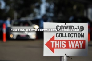 兰州疫情封城，城市按下暂停键下的生命保卫战兰州疫情最新消息封城