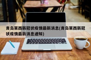 青岛莱西新冠状疫情最新消息(青岛莱西新冠状疫情最新消息通知)