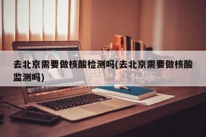 去北京需要做核酸检测吗(去北京需要做核酸监测吗)