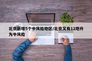 北京新增5个中风险地区/北京又有12地升为中风险