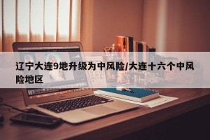 辽宁大连9地升级为中风险/大连十六个中风险地区