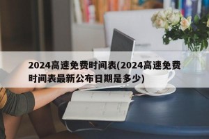 2024高速免费时间表(2024高速免费时间表最新公布日期是多少)