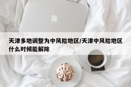 天津多地调整为中风险地区/天津中风险地区什么时候能解除