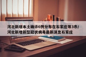 河北新增本土确诊6例分布在石家庄等3市/河北新增新型冠状病毒最新消息石家庄
