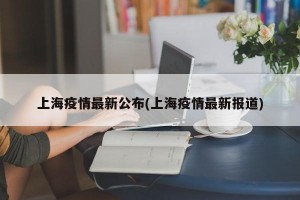 上海疫情最新公布(上海疫情最新报道)