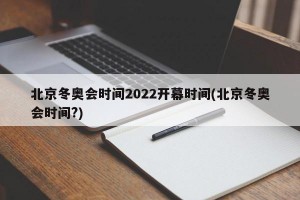 北京冬奥会时间2022开幕时间(北京冬奥会时间?)