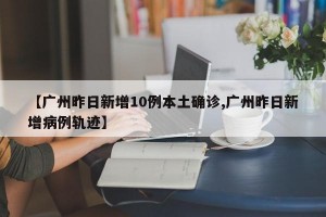 【广州昨日新增10例本土确诊,广州昨日新增病例轨迹】