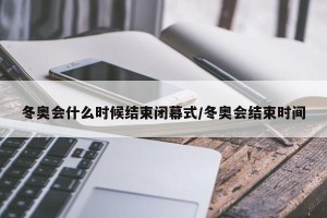 冬奥会什么时候结束闭幕式/冬奥会结束时间