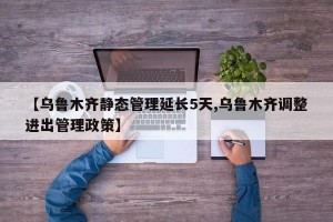 【乌鲁木齐静态管理延长5天,乌鲁木齐调整进出管理政策】