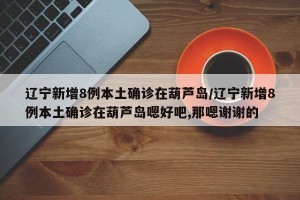 辽宁新增8例本土确诊在葫芦岛/辽宁新增8例本土确诊在葫芦岛嗯好吧,那嗯谢谢的