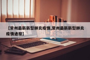【常州最新新型肺炎疫情,常州最新新型肺炎疫情通报】