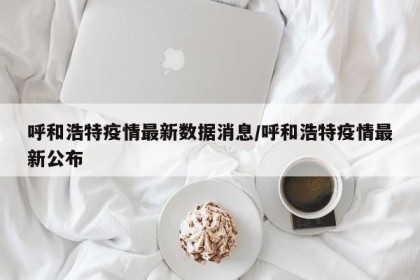 呼和浩特疫情最新数据消息/呼和浩特疫情最新公布