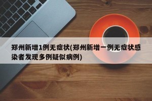 郑州新增1例无症状(郑州新增一例无症状感染者发现多例疑似病例)