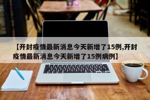 【开封疫情最新消息今天新增了15例,开封疫情最新消息今天新增了15例病例】