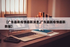 【广东最新疫情最新消息,广东最新疫情最新数据】
