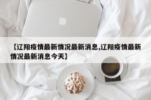 【辽阳疫情最新情况最新消息,辽阳疫情最新情况最新消息今天】