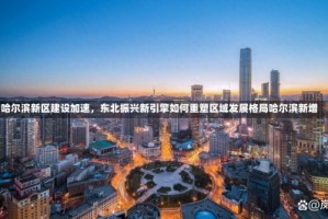 哈尔滨新区建设加速，东北振兴新引擎如何重塑区域发展格局哈尔滨新增