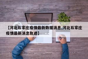 【河北石家庄疫情最新数据消息,河北石家庄疫情最新消息轨迹】
