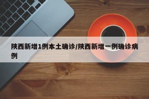 陕西新增1例本土确诊/陕西新增一例确诊病例