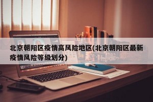 北京朝阳区疫情高风险地区(北京朝阳区最新疫情风险等级划分)
