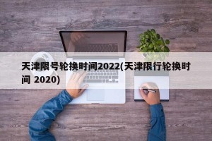 天津限号轮换时间2022(天津限行轮换时间 2020)