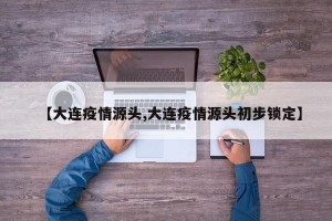 【大连疫情源头,大连疫情源头初步锁定】
