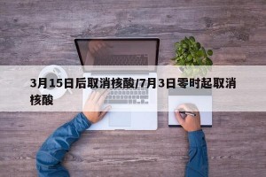 3月15日后取消核酸/7月3日零时起取消核酸