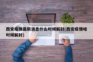 西安疫情最新消息什么时候解封(西安疫情啥时候解封)