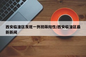 西安临潼区发现一例初筛阳性/西安临潼区最新新闻