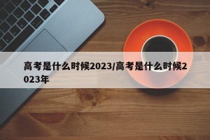 高考是什么时候2023/高考是什么时候2023年