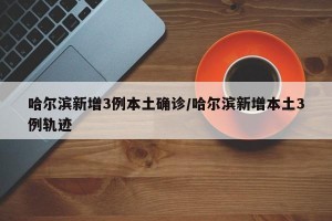 哈尔滨新增3例本土确诊/哈尔滨新增本土3例轨迹