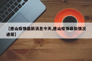【唐山疫情最新消息今天,唐山疫情最新情况通报】