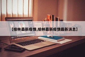 【榆林最新疫情,榆林最新疫情最新消息】