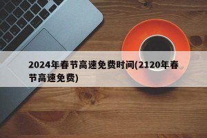 2024年春节高速免费时间(2120年春节高速免费)