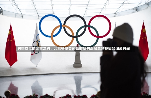 时空交汇的冰雪之约，北京冬奥会闭幕时间的深层意涵冬奥会闭幕时间-第1张图片