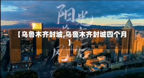 【乌鲁木齐封城,乌鲁木齐封城四个月】-第1张图片