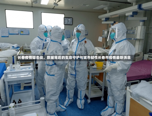 长春疫情阻击战	，数据背后的生命守护与城市韧性长春市疫情最新消息-第2张图片