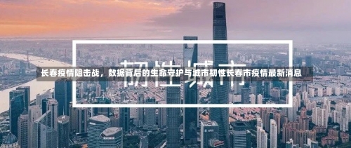 长春疫情阻击战，数据背后的生命守护与城市韧性长春市疫情最新消息-第1张图片