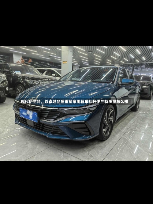现代伊兰特，以卓越品质重塑家用轿车标杆伊兰特质量怎么样-第1张图片