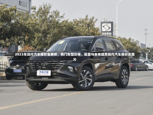 2023年现代汽车报价全解析	，热门车型价格、配置与未来趋势现代汽车报价及图片-第3张图片