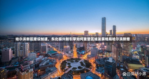 哈尔滨新区建设加速，东北振兴新引擎如何重塑区域发展格局哈尔滨新增-第1张图片