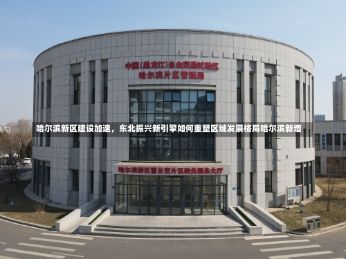 哈尔滨新区建设加速，东北振兴新引擎如何重塑区域发展格局哈尔滨新增-第3张图片