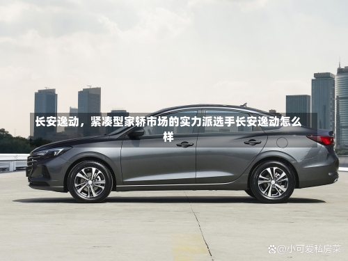 长安逸动，紧凑型家轿市场的实力派选手长安逸动怎么样-第1张图片